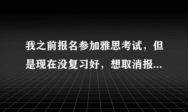 我之前报名参加雅思考试，但是现在没复习好，想取消报名，应该怎么操作？