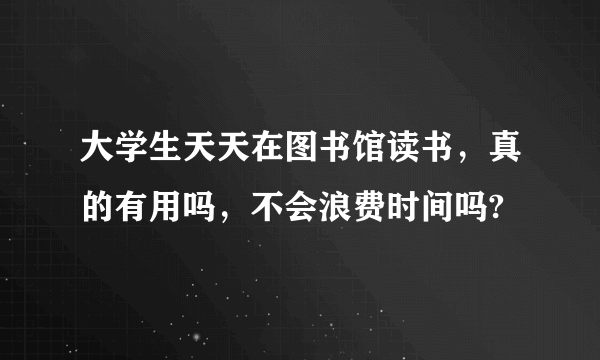 大学生天天在图书馆读书，真的有用吗，不会浪费时间吗?