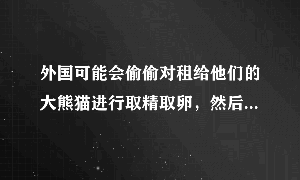 外国可能会偷偷对租给他们的大熊猫进行取精取卵，然后用于繁殖小熊猫吗？