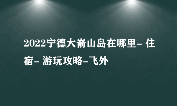 2022宁德大嵛山岛在哪里- 住宿- 游玩攻略-飞外