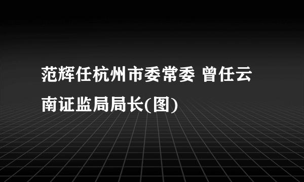 范辉任杭州市委常委 曾任云南证监局局长(图)