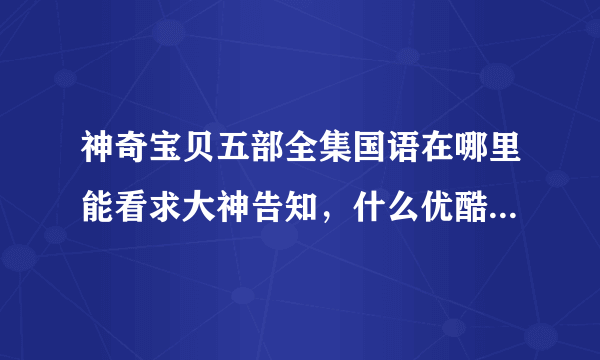 神奇宝贝五部全集国语在哪里能看求大神告知，什么优酷爱奇艺腾讯的的都不要提了根本看不了全集。还有乐视