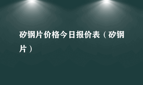 矽钢片价格今日报价表（矽钢片）