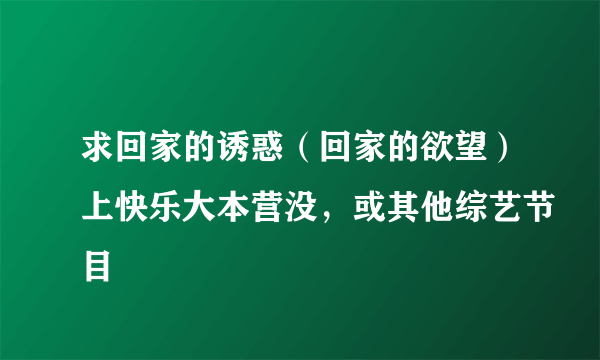 求回家的诱惑（回家的欲望）上快乐大本营没，或其他综艺节目