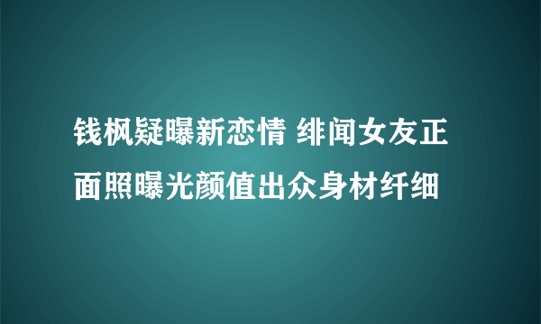 钱枫疑曝新恋情 绯闻女友正面照曝光颜值出众身材纤细