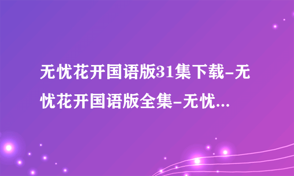 无忧花开国语版31集下载-无忧花开国语版全集-无忧花开国语版大结局？