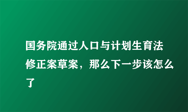 国务院通过人口与计划生育法修正案草案，那么下一步该怎么了