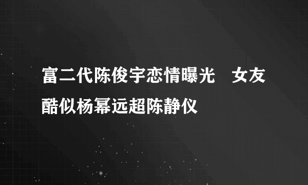 富二代陈俊宇恋情曝光   女友酷似杨幂远超陈静仪