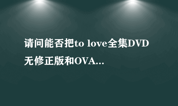 请问能否把to love全集DVD无修正版和OVA全6话的种子发给我一份呢