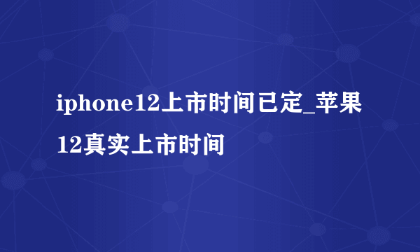 iphone12上市时间已定_苹果12真实上市时间