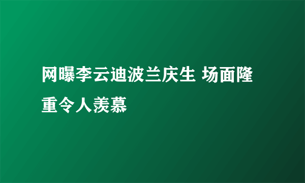 网曝李云迪波兰庆生 场面隆重令人羡慕