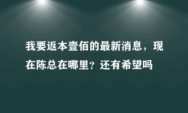 我要返本壹佰的最新消息，现在陈总在哪里？还有希望吗