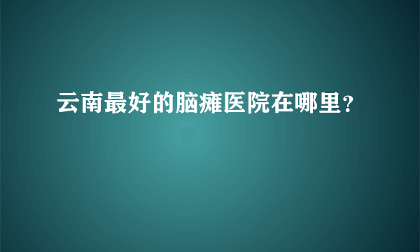 云南最好的脑瘫医院在哪里？