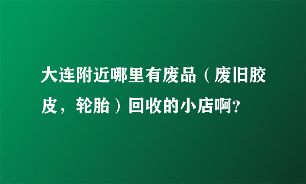 大连附近哪里有废品（废旧胶皮，轮胎）回收的小店啊？