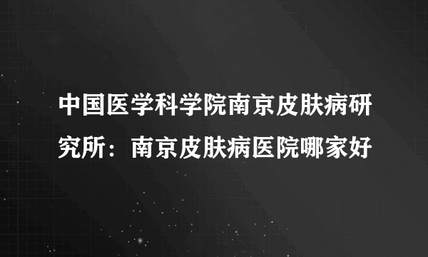 中国医学科学院南京皮肤病研究所：南京皮肤病医院哪家好