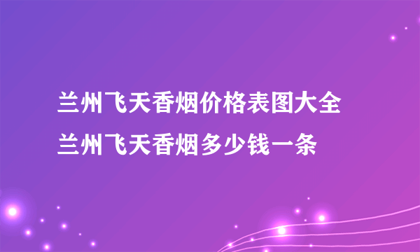 兰州飞天香烟价格表图大全 兰州飞天香烟多少钱一条