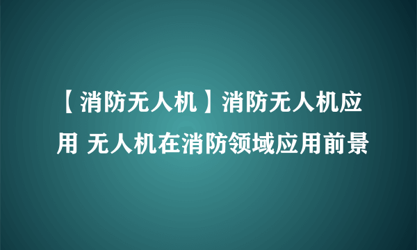 【消防无人机】消防无人机应用 无人机在消防领域应用前景