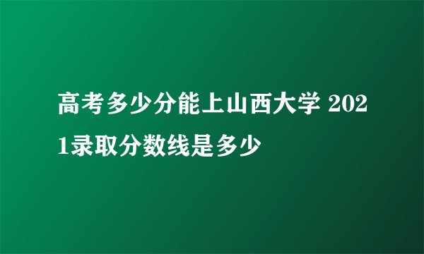 高考多少分能上山西大学 2021录取分数线是多少