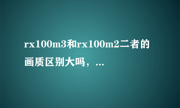 rx100m3和rx100m2二者的画质区别大吗，包过在低感和高感方面。纠结于m3焦段比m2短了比m3好在哪里旅游纪实用