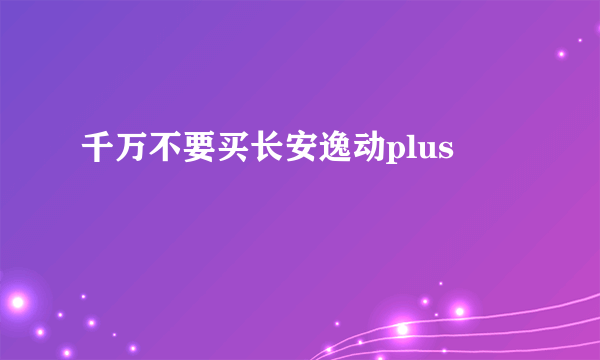 千万不要买长安逸动plus