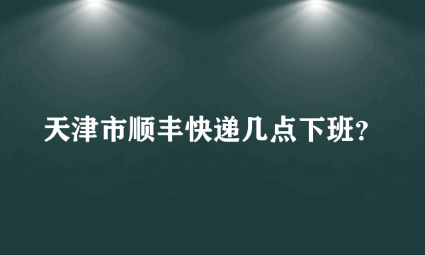 天津市顺丰快递几点下班？