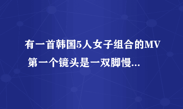 有一首韩国5人女子组合的MV 第一个镜头是一双脚慢慢走然后就出现了一歌男人再床上坐着，