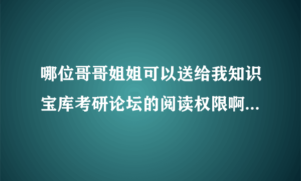 哪位哥哥姐姐可以送给我知识宝库考研论坛的阅读权限啊 高分求