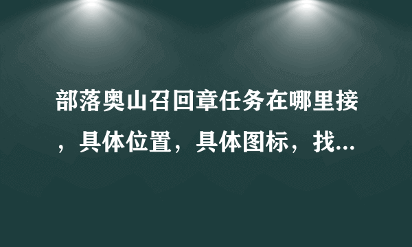 部落奥山召回章任务在哪里接，具体位置，具体图标，找了一个下午没找到，带图片更好，