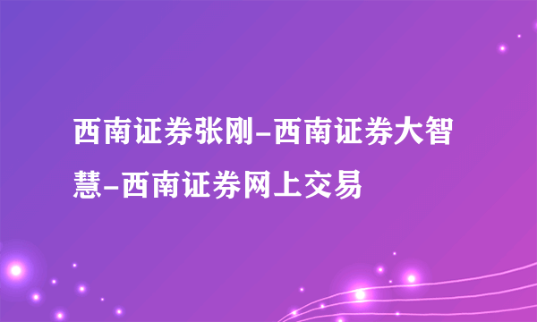 西南证券张刚-西南证券大智慧-西南证券网上交易