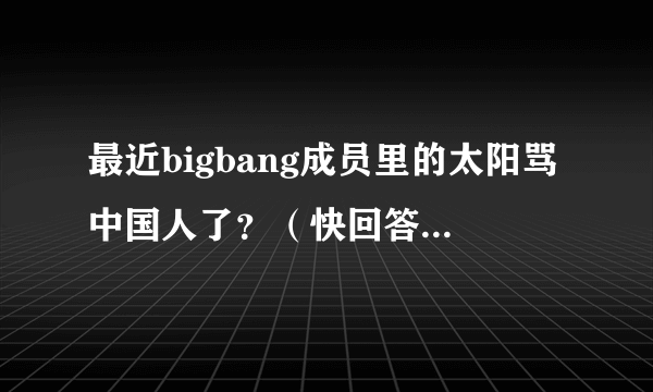 最近bigbang成员里的太阳骂中国人了？（快回答啊！急急急）是真的不？快啊！答案满意会给好