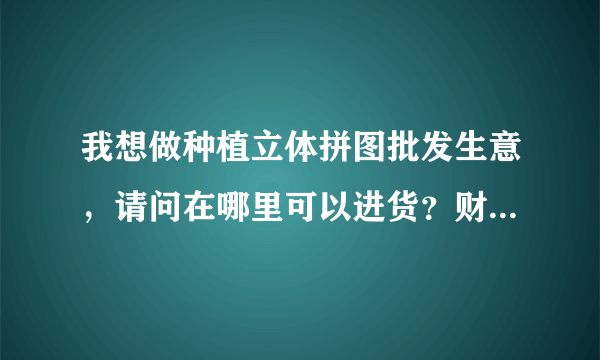 我想做种植立体拼图批发生意，请问在哪里可以进货？财富值不多了，好心人指点一下吧。