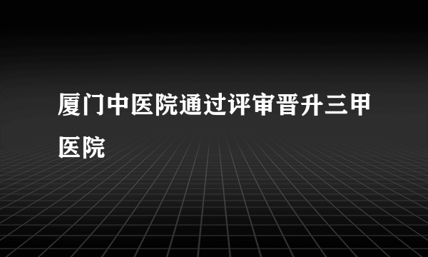 厦门中医院通过评审晋升三甲医院