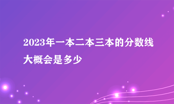 2023年一本二本三本的分数线大概会是多少