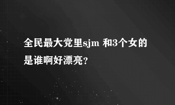 全民最大党里sjm 和3个女的是谁啊好漂亮？