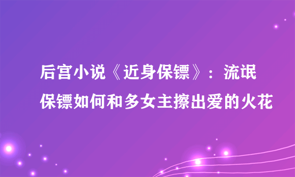 后宫小说《近身保镖》：流氓保镖如何和多女主擦出爱的火花