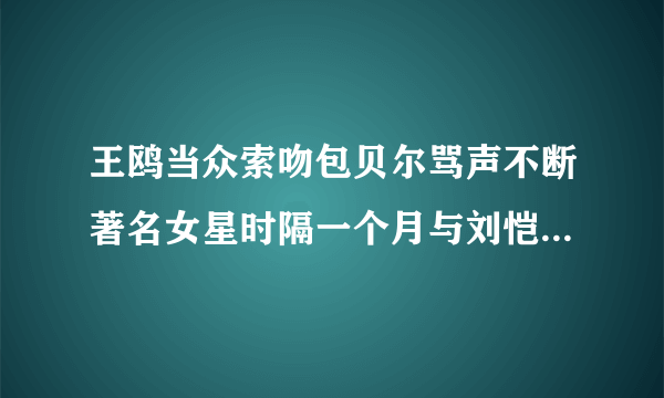 王鸥当众索吻包贝尔骂声不断著名女星时隔一个月与刘恺威再同框