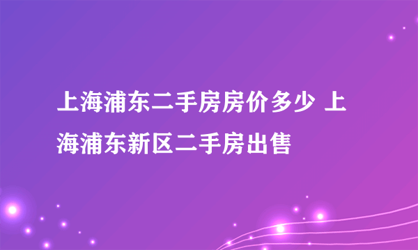 上海浦东二手房房价多少 上海浦东新区二手房出售