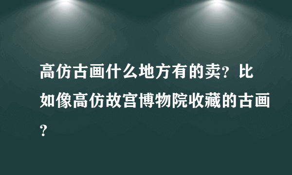 高仿古画什么地方有的卖？比如像高仿故宫博物院收藏的古画？