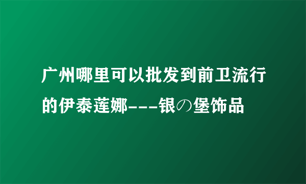 广州哪里可以批发到前卫流行的伊泰莲娜---银の堡饰品