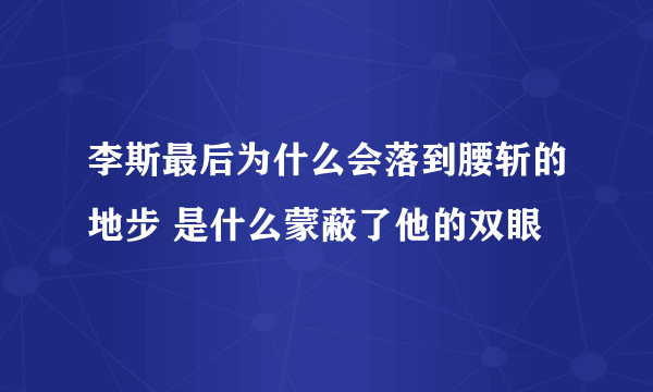 李斯最后为什么会落到腰斩的地步 是什么蒙蔽了他的双眼