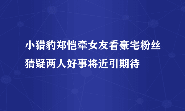 小猎豹郑恺牵女友看豪宅粉丝猜疑两人好事将近引期待