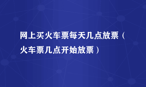 网上买火车票每天几点放票（火车票几点开始放票）