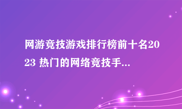 网游竞技游戏排行榜前十名2023 热门的网络竞技手游最新推荐