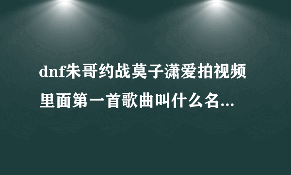 dnf朱哥约战莫子潇爱拍视频里面第一首歌曲叫什么名字？跪跪求！谢谢！