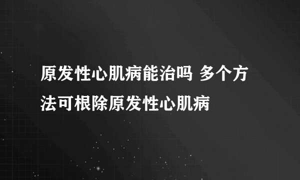 原发性心肌病能治吗 多个方法可根除原发性心肌病