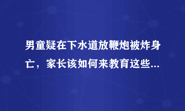 男童疑在下水道放鞭炮被炸身亡，家长该如何来教育这些熊孩子？