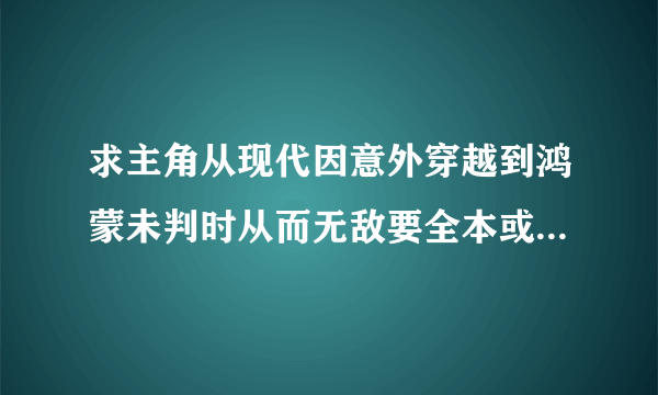 求主角从现代因意外穿越到鸿蒙未判时从而无敌要全本或将要完的