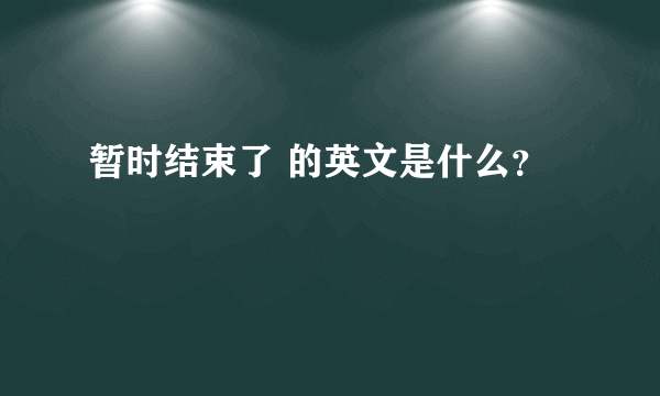 暂时结束了 的英文是什么？