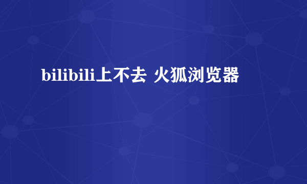 bilibili上不去 火狐浏览器