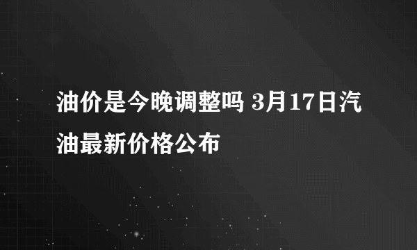 油价是今晚调整吗 3月17日汽油最新价格公布